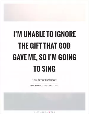 I’m unable to ignore the gift that God gave me, so I’m going to sing Picture Quote #1