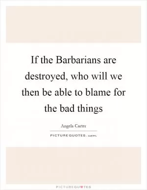 If the Barbarians are destroyed, who will we then be able to blame for the bad things Picture Quote #1
