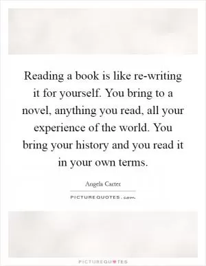 Reading a book is like re-writing it for yourself. You bring to a novel, anything you read, all your experience of the world. You bring your history and you read it in your own terms Picture Quote #1