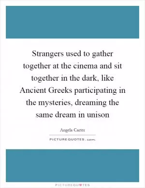 Strangers used to gather together at the cinema and sit together in the dark, like Ancient Greeks participating in the mysteries, dreaming the same dream in unison Picture Quote #1