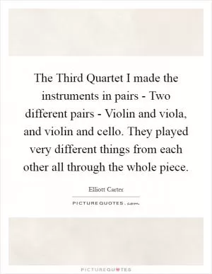 The Third Quartet I made the instruments in pairs - Two different pairs - Violin and viola, and violin and cello. They played very different things from each other all through the whole piece Picture Quote #1