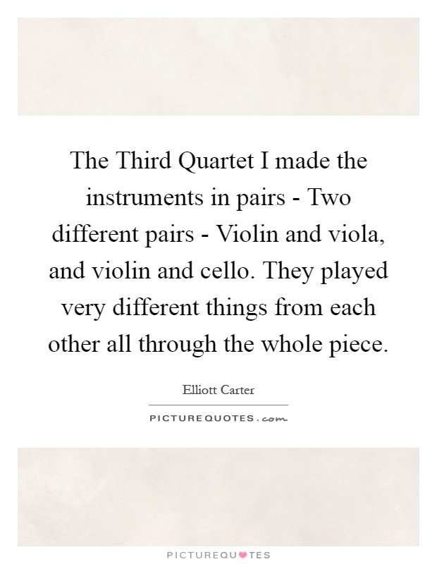 The Third Quartet I made the instruments in pairs - Two different pairs - Violin and viola, and violin and cello. They played very different things from each other all through the whole piece Picture Quote #1