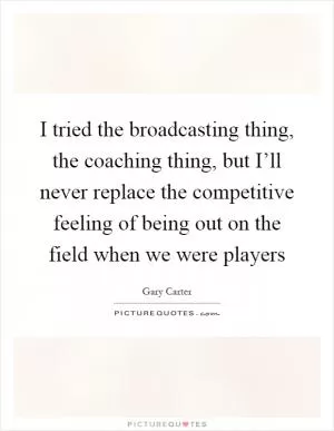 I tried the broadcasting thing, the coaching thing, but I’ll never replace the competitive feeling of being out on the field when we were players Picture Quote #1