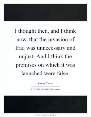 I thought then, and I think now, that the invasion of Iraq was unnecessary and unjust. And I think the premises on which it was launched were false Picture Quote #1