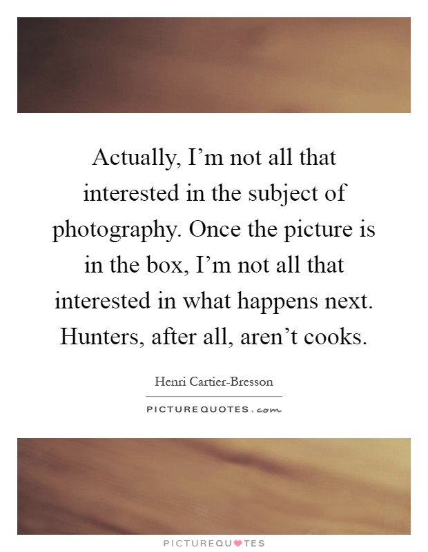 Actually, I'm not all that interested in the subject of photography. Once the picture is in the box, I'm not all that interested in what happens next. Hunters, after all, aren't cooks Picture Quote #1