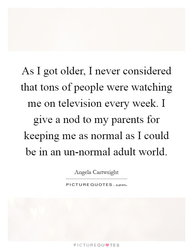 As I got older, I never considered that tons of people were watching me on television every week. I give a nod to my parents for keeping me as normal as I could be in an un-normal adult world Picture Quote #1
