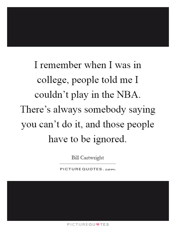 I remember when I was in college, people told me I couldn't play in the NBA. There's always somebody saying you can't do it, and those people have to be ignored Picture Quote #1