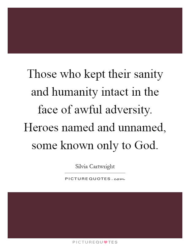 Those who kept their sanity and humanity intact in the face of awful adversity. Heroes named and unnamed, some known only to God Picture Quote #1