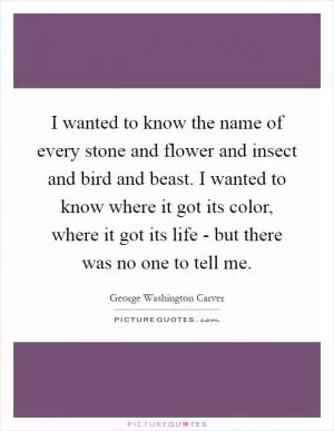 I wanted to know the name of every stone and flower and insect and bird and beast. I wanted to know where it got its color, where it got its life - but there was no one to tell me Picture Quote #1