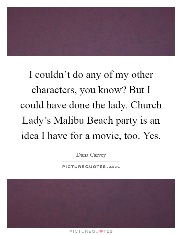 I couldn't do any of my other characters, you know? But I could have done the lady. Church Lady's Malibu Beach party is an idea I have for a movie, too. Yes Picture Quote #1