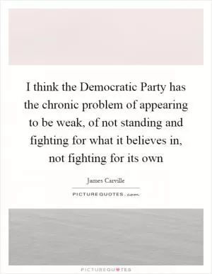 I think the Democratic Party has the chronic problem of appearing to be weak, of not standing and fighting for what it believes in, not fighting for its own Picture Quote #1