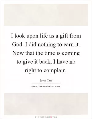 I look upon life as a gift from God. I did nothing to earn it. Now that the time is coming to give it back, I have no right to complain Picture Quote #1