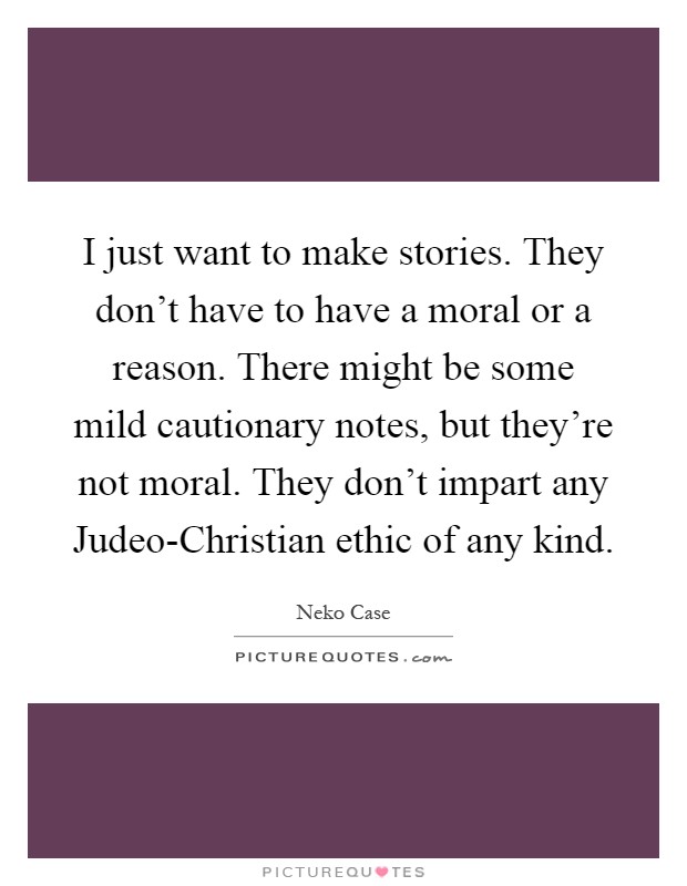 I just want to make stories. They don't have to have a moral or a reason. There might be some mild cautionary notes, but they're not moral. They don't impart any Judeo-Christian ethic of any kind Picture Quote #1
