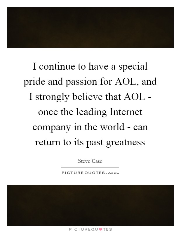 I continue to have a special pride and passion for AOL, and I strongly believe that AOL - once the leading Internet company in the world - can return to its past greatness Picture Quote #1