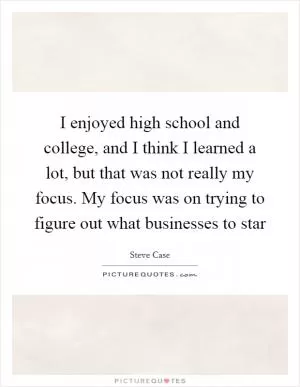 I enjoyed high school and college, and I think I learned a lot, but that was not really my focus. My focus was on trying to figure out what businesses to star Picture Quote #1