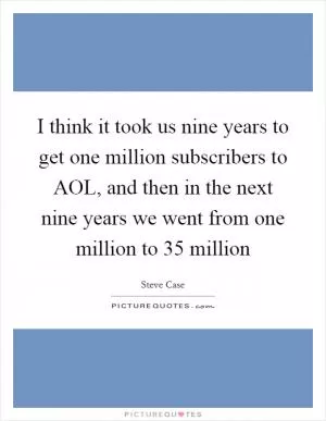 I think it took us nine years to get one million subscribers to AOL, and then in the next nine years we went from one million to 35 million Picture Quote #1