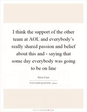 I think the support of the other team at AOL and everybody’s really shared passion and belief about this and - saying that some day everybody was going to be on line Picture Quote #1