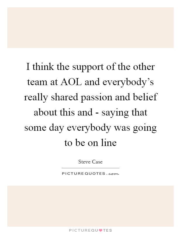 I think the support of the other team at AOL and everybody's really shared passion and belief about this and - saying that some day everybody was going to be on line Picture Quote #1