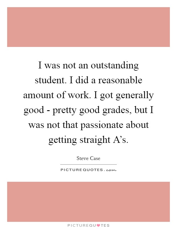 I was not an outstanding student. I did a reasonable amount of work. I got generally good - pretty good grades, but I was not that passionate about getting straight A's Picture Quote #1