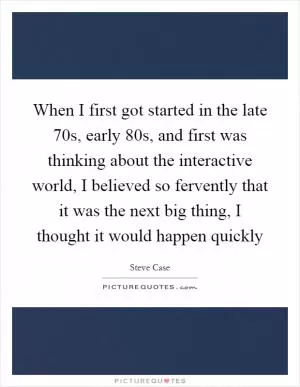 When I first got started in the late  70s, early  80s, and first was thinking about the interactive world, I believed so fervently that it was the next big thing, I thought it would happen quickly Picture Quote #1