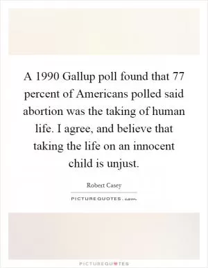 A 1990 Gallup poll found that 77 percent of Americans polled said abortion was the taking of human life. I agree, and believe that taking the life on an innocent child is unjust Picture Quote #1