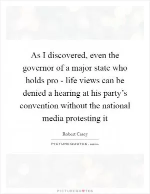 As I discovered, even the governor of a major state who holds pro - life views can be denied a hearing at his party’s convention without the national media protesting it Picture Quote #1
