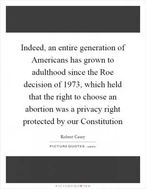 Indeed, an entire generation of Americans has grown to adulthood since the Roe decision of 1973, which held that the right to choose an abortion was a privacy right protected by our Constitution Picture Quote #1