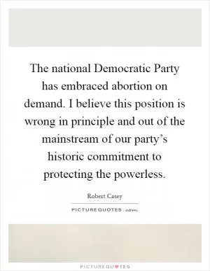 The national Democratic Party has embraced abortion on demand. I believe this position is wrong in principle and out of the mainstream of our party’s historic commitment to protecting the powerless Picture Quote #1