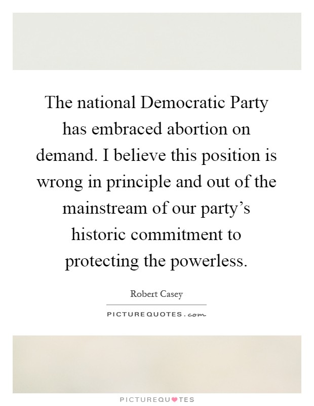 The national Democratic Party has embraced abortion on demand. I believe this position is wrong in principle and out of the mainstream of our party's historic commitment to protecting the powerless Picture Quote #1