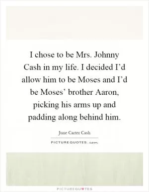 I chose to be Mrs. Johnny Cash in my life. I decided I’d allow him to be Moses and I’d be Moses’ brother Aaron, picking his arms up and padding along behind him Picture Quote #1