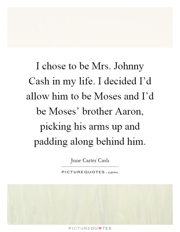 I chose to be Mrs. Johnny Cash in my life. I decided I'd allow him to be Moses and I'd be Moses' brother Aaron, picking his arms up and padding along behind him Picture Quote #1