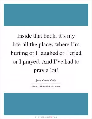 Inside that book, it’s my life-all the places where I’m hurting or I laughed or I cried or I prayed. And I’ve had to pray a lot! Picture Quote #1