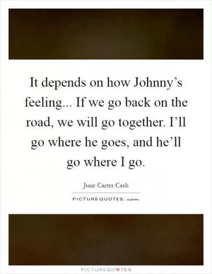 It depends on how Johnny’s feeling... If we go back on the road, we will go together. I’ll go where he goes, and he’ll go where I go Picture Quote #1