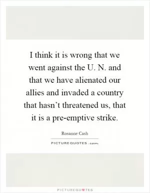 I think it is wrong that we went against the U. N. and that we have alienated our allies and invaded a country that hasn’t threatened us, that it is a pre-emptive strike Picture Quote #1