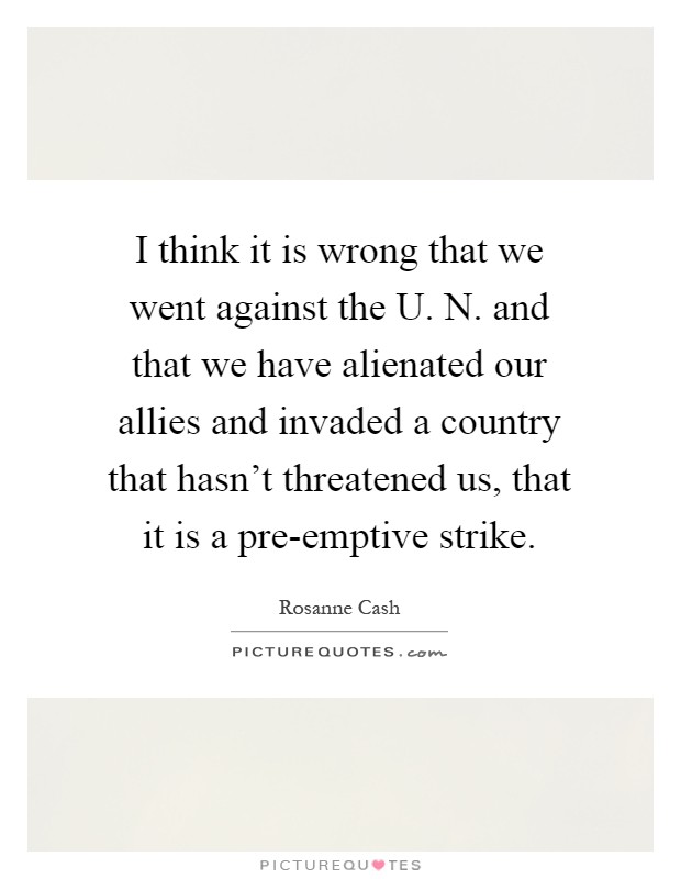 I think it is wrong that we went against the U. N. and that we have alienated our allies and invaded a country that hasn't threatened us, that it is a pre-emptive strike Picture Quote #1