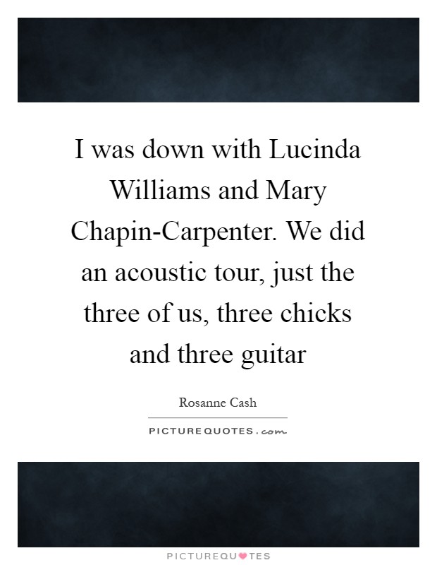 I was down with Lucinda Williams and Mary Chapin-Carpenter. We did an acoustic tour, just the three of us, three chicks and three guitar Picture Quote #1