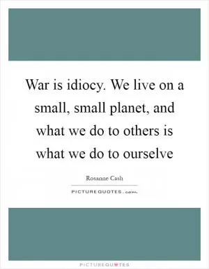 War is idiocy. We live on a small, small planet, and what we do to others is what we do to ourselve Picture Quote #1
