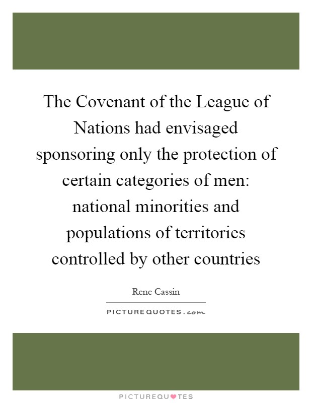 The Covenant of the League of Nations had envisaged sponsoring only the protection of certain categories of men: national minorities and populations of territories controlled by other countries Picture Quote #1