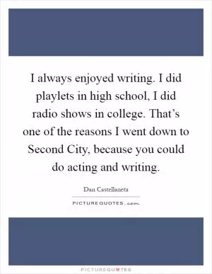 I always enjoyed writing. I did playlets in high school, I did radio shows in college. That’s one of the reasons I went down to Second City, because you could do acting and writing Picture Quote #1