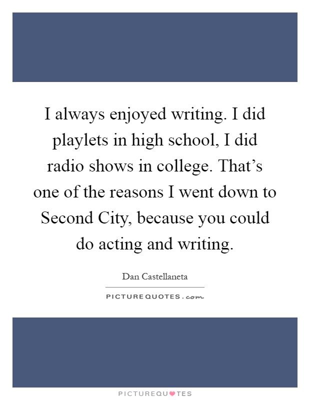 I always enjoyed writing. I did playlets in high school, I did radio shows in college. That's one of the reasons I went down to Second City, because you could do acting and writing Picture Quote #1