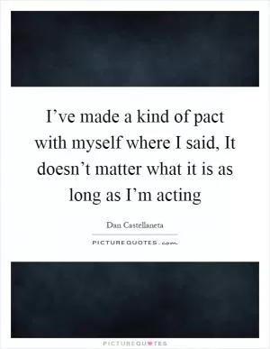 I’ve made a kind of pact with myself where I said, It doesn’t matter what it is as long as I’m acting Picture Quote #1