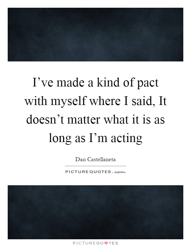 I've made a kind of pact with myself where I said, It doesn't matter what it is as long as I'm acting Picture Quote #1