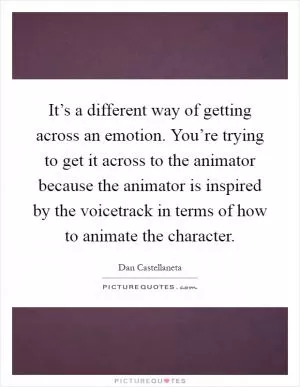 It’s a different way of getting across an emotion. You’re trying to get it across to the animator because the animator is inspired by the voicetrack in terms of how to animate the character Picture Quote #1