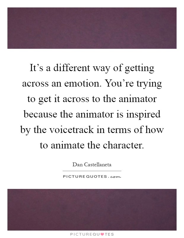 It's a different way of getting across an emotion. You're trying to get it across to the animator because the animator is inspired by the voicetrack in terms of how to animate the character Picture Quote #1