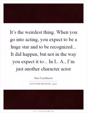 It’s the weirdest thing. When you go into acting, you expect to be a huge star and to be recognized... It did happen, but not in the way you expect it to... In L. A., I’m just another character actor Picture Quote #1