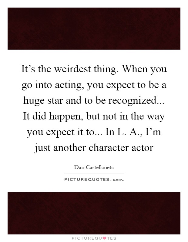 It's the weirdest thing. When you go into acting, you expect to be a huge star and to be recognized... It did happen, but not in the way you expect it to... In L. A., I'm just another character actor Picture Quote #1