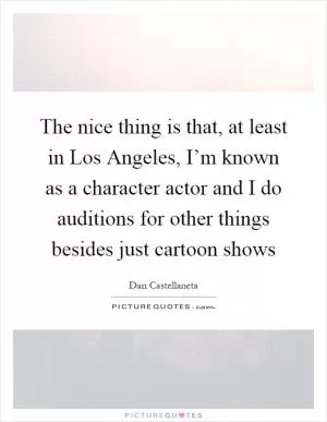 The nice thing is that, at least in Los Angeles, I’m known as a character actor and I do auditions for other things besides just cartoon shows Picture Quote #1