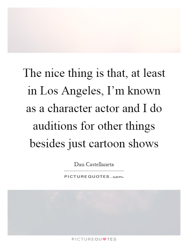 The nice thing is that, at least in Los Angeles, I'm known as a character actor and I do auditions for other things besides just cartoon shows Picture Quote #1