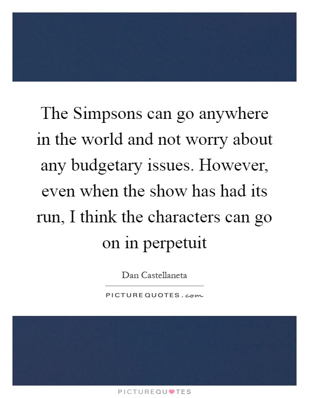 The Simpsons can go anywhere in the world and not worry about any budgetary issues. However, even when the show has had its run, I think the characters can go on in perpetuit Picture Quote #1