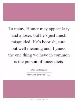 To many, Homer may appear lazy and a loser, but he’s just much misguided. He’s boorish, sure, but well meaning and, I guess, the one thing we have in common is the pursuit of lousy diets Picture Quote #1